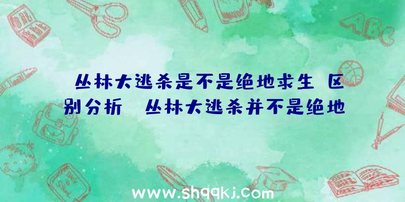 丛林大逃杀是不是绝地求生？区别分析！（丛林大逃杀并不是绝地求生游戏）